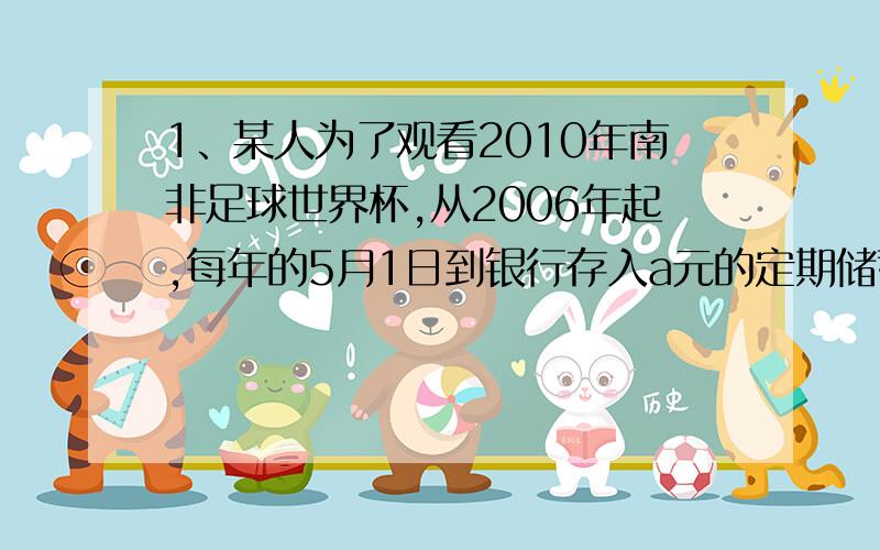 1、某人为了观看2010年南非足球世界杯,从2006年起,每年的5月1日到银行存入a元的定期储蓄,若年利率为p且保持不变,并约定每年到期,存款的本息均自动转为新的一年的定期,到2010年的5月1日将所