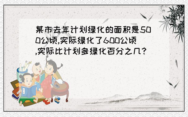 某市去年计划绿化的面积是500公顷,实际绿化了600公顷,实际比计划多绿化百分之几?