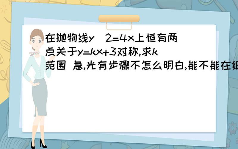 在抛物线y^2=4x上恒有两点关于y=kx+3对称,求k范围 急,光有步骤不怎么明白,能不能在纸张...在抛物线y^2=4x上恒有两点关于y=kx+3对称,求k范围 急,光有步骤不怎么明白,能不能在纸张上写好,拍照上