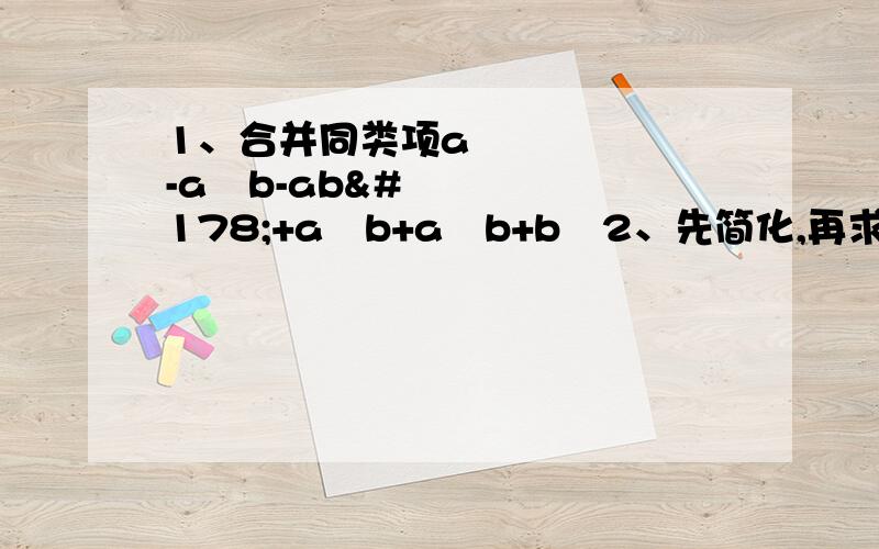 1、合并同类项a³-a²b-ab²+a²b+a²b+b³2、先简化,再求值1\4x³-5x²+2x-4,其中x=2