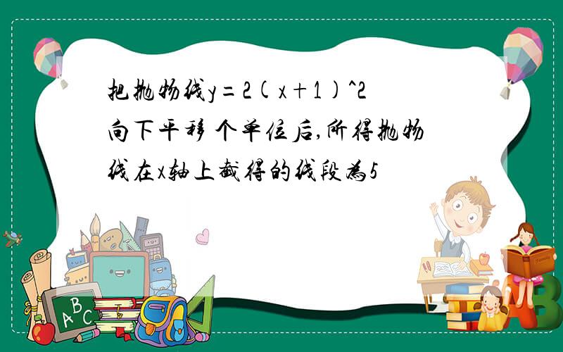 把抛物线y=2(x+1)^2向下平移 个单位后,所得抛物线在x轴上截得的线段为5