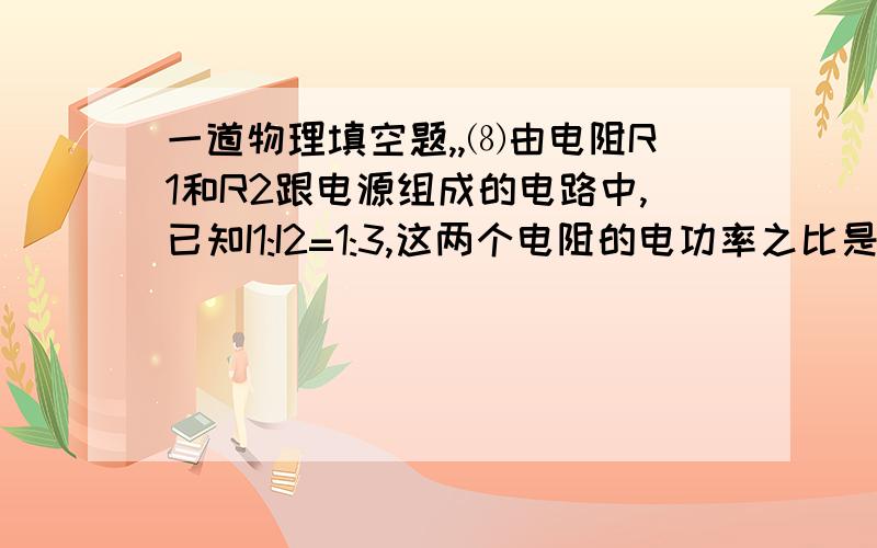 一道物理填空题,,⑻由电阻R1和R2跟电源组成的电路中,已知I1:I2=1:3,这两个电阻的电功率之比是__________.