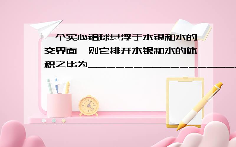 一个实心铝球悬浮于水银和水的交界面,则它排开水银和水的体积之比为_________________.