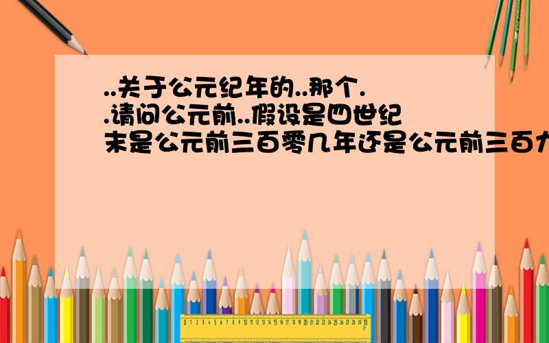 ..关于公元纪年的..那个..请问公元前..假设是四世纪末是公元前三百零几年还是公元前三百九几年..嗯..公元前四世纪初是公元前三百零几年还是公元前三百九几年..因为太不信任教我们历史