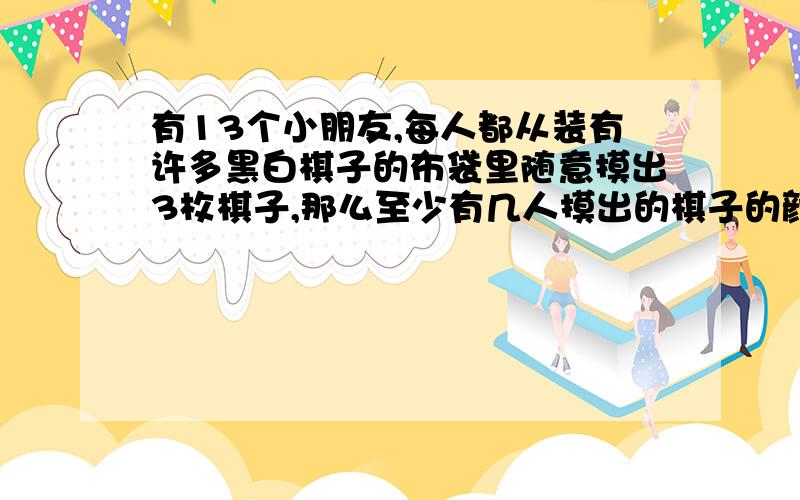 有13个小朋友,每人都从装有许多黑白棋子的布袋里随意摸出3枚棋子,那么至少有几人摸出的棋子的颜色相同希望解释清楚