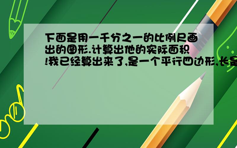 下面是用一千分之一的比例尺画出的图形.计算出他的实际面积!我已经算出来了,是一个平行四边形,长是2.2cm 宽是2cm 算出他的实际面积啊啊啊啊