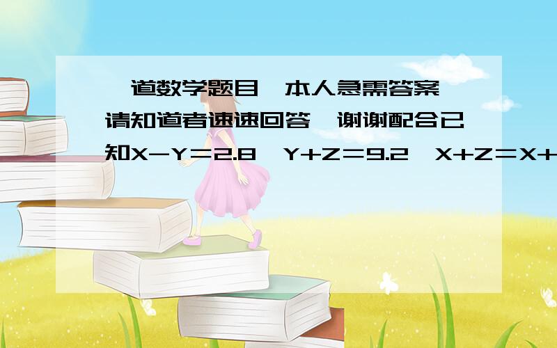 一道数学题目,本人急需答案,请知道者速速回答,谢谢配合已知X-Y＝2.8,Y+Z＝9.2,X+Z＝X+X+X