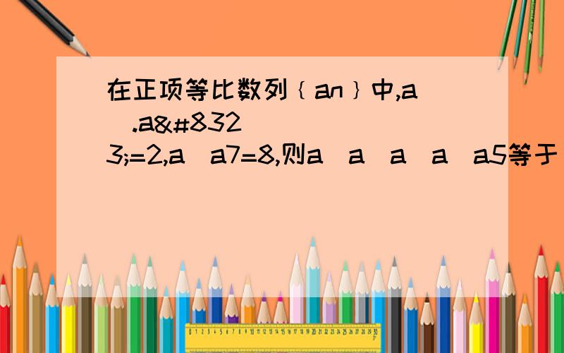 在正项等比数列﹛an﹜中,a₁.a₃=2,a₁a7=8,则a₁a₂a₃a₄a5等于