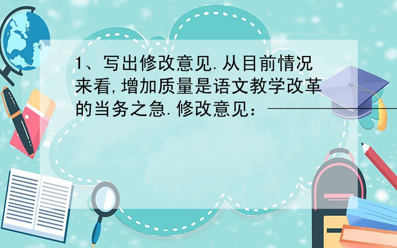 1、写出修改意见.从目前情况来看,增加质量是语文教学改革的当务之急.修改意见：——————————————————————2、.阅读下面这段文字,提取两条信息.（2分）去年七月以