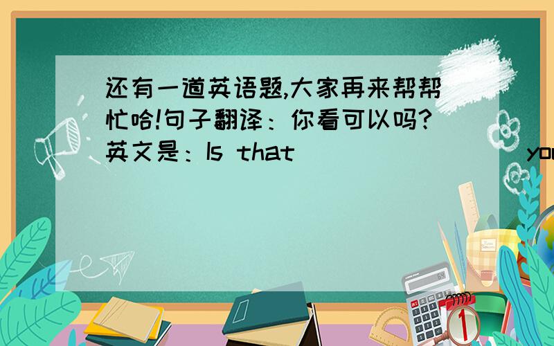 还有一道英语题,大家再来帮帮忙哈!句子翻译：你看可以吗?英文是：Is that ____ ____you?