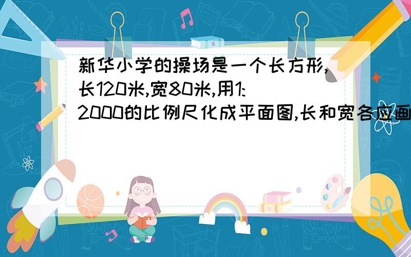 新华小学的操场是一个长方形,长120米,宽80米,用1:2000的比例尺化成平面图,长和宽各应画多少厘米 方代数都可以方程代数都可以