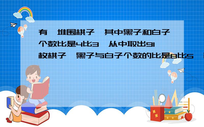 有一堆围棋子,其中黑子和白子个数比是4比3,从中取出91枚棋子,黑子与白子个数的比是8比5,而剩下的棋子中黑子和白子个数的比是3比4,那么这堆围棋共有多少枚.