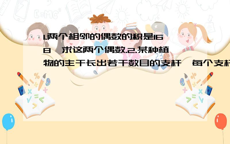 1.两个相邻的偶数的积是168,求这两个偶数.2.某种植物的主干长出若干数目的支杆,每个支杆又长出同样数目的小分支,主干 支杆和小分支的总数是91,每个支杆长出多少小分支?急