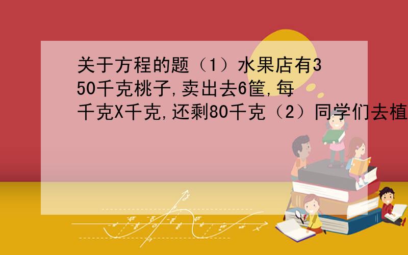 关于方程的题（1）水果店有350千克桃子,卖出去6筐,每千克X千克,还剩80千克（2）同学们去植树,杨树有4行,每行X棵,柳树有35棵,一共在数83棵应用题5、在一个正方形的水池边,插红旗,每个顶点上