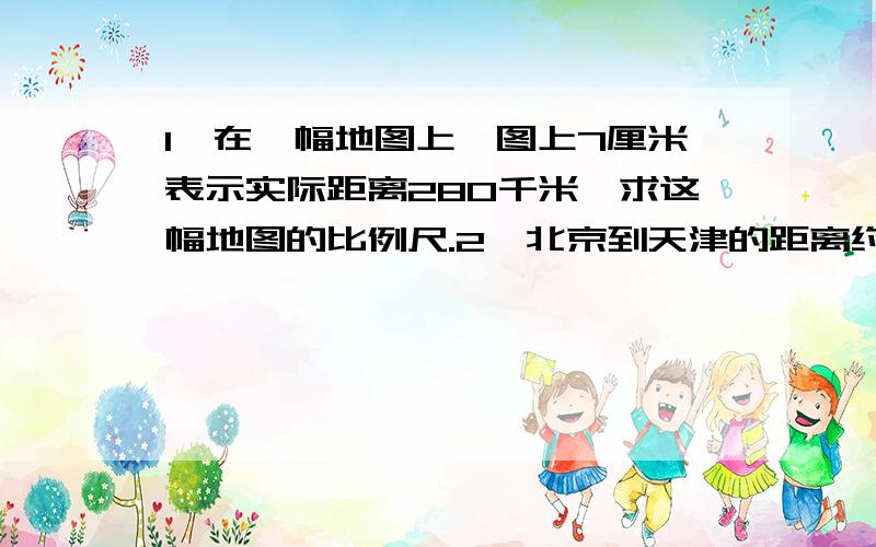 1,在一幅地图上,图上7厘米表示实际距离280千米,求这幅地图的比例尺.2,北京到天津的距离约是120km,如果在比例尺是1:1000000的地图上,它的图上距离应是多少?3,在比例尺是1:6000000的地图上,量的两