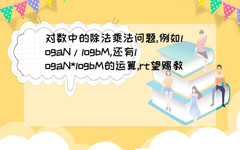 对数中的除法乘法问题,例如logaN/logbM,还有logaN*logbM的运算,rt望赐教