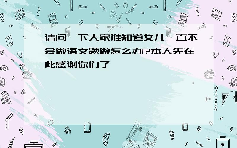 请问一下大家谁知道女儿一直不会做语文题做怎么办?本人先在此感谢你们了