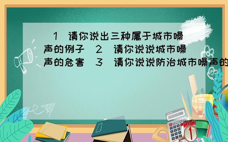 （1）请你说出三种属于城市噪声的例子（2）请你说说城市噪声的危害（3）请你说说防治城市噪声的措施