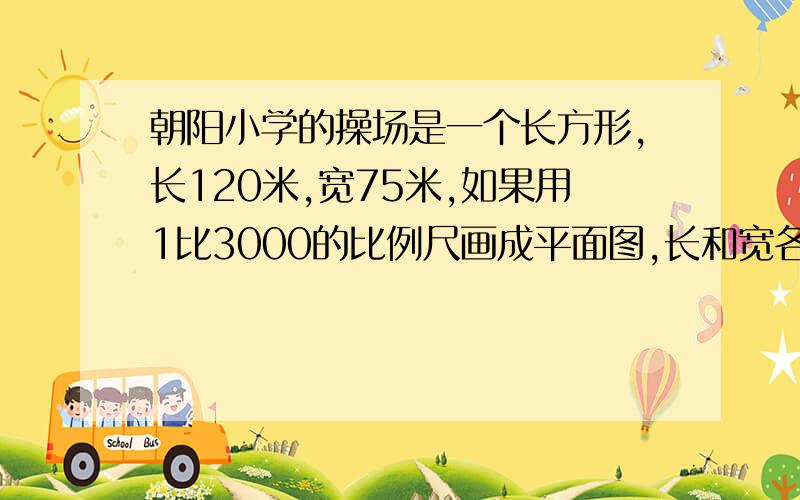 朝阳小学的操场是一个长方形,长120米,宽75米,如果用1比3000的比例尺画成平面图,长和宽各是多少厘米各位GG和JJ帮帮偶吧,求求你们啦