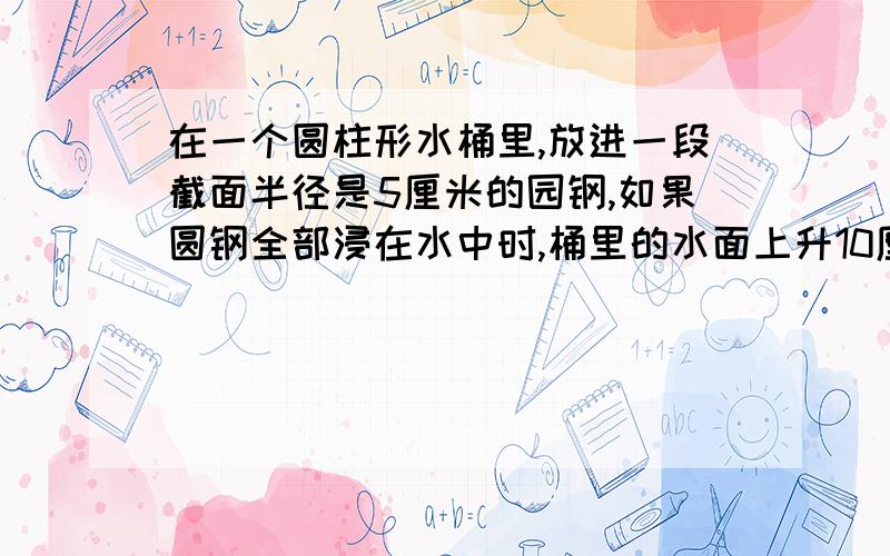 在一个圆柱形水桶里,放进一段截面半径是5厘米的园钢,如果圆钢全部浸在水中时,桶里的水面上升10厘米.如果把水中的园钢露出水面6厘米时,桶里的水面就下降3厘米,求这段圆钢的体积.