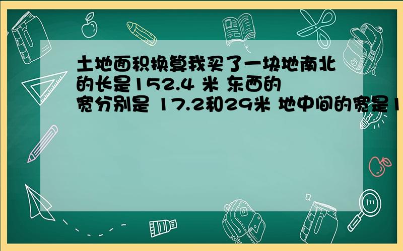 土地面积换算我买了一块地南北的长是152.4 米 东西的宽分别是 17.2和29米 地中间的宽是17.9米帮我算算 这块土地的面积是多 有多少亩地 要精确一点的详细的计算公式是什么啊