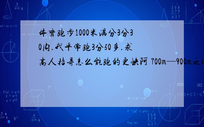 体育跑步1000米满分3分30内.我平常跑3分50多.求高人指导怎么能跑的更快阿 700m—900m之间就速度慢了.