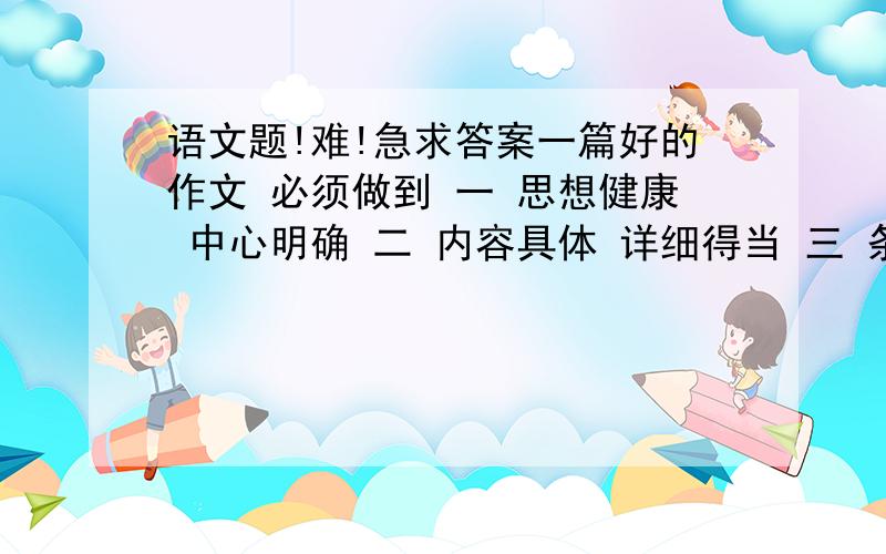 语文题!难!急求答案一篇好的作文 必须做到 一 思想健康 中心明确 二 内容具体 详细得当 三 条理清楚 语句通顺 四 尽量不出现错别字 五 基本上会正确使用标点符号 如逗号 句号 顿号 分号