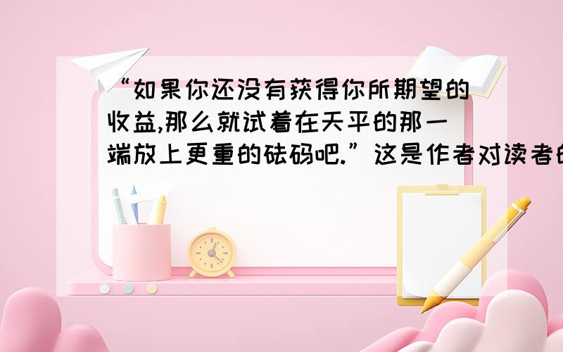 “如果你还没有获得你所期望的收益,那么就试着在天平的那一端放上更重的砝码吧.”这是作者对读者的忠告.请结合自身实际谈一谈,你应该在天平的另一端放上怎样的砝码?《经营好你的人