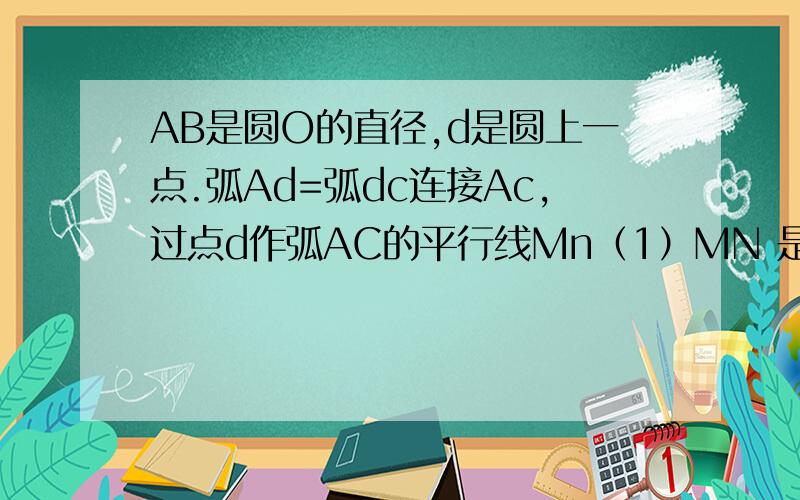 AB是圆O的直径,d是圆上一点.弧Ad=弧dc连接Ac,过点d作弧AC的平行线Mn（1）MN 是圆O切线（2）已知AB＝10AD＝6弦BC的长画的不好请见谅