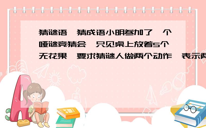 猜谜语、猜成语小明参加了一个哑谜竞猜会,只见桌上放着5个无花果,要求猜谜人做两个动作,表示两个成语.小明拿起无花果,先吃掉两个,接着吃掉了剩下的3个.大家很惊奇,主持人却说：答对了