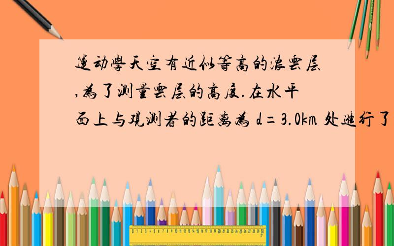 运动学天空有近似等高的浓云层,为了测量云层的高度.在水平面上与观测者的距离为 d=3.0km 处进行了一次爆炸.观测者听到由空气直接传来的爆炸声和由云层反射来的爆炸声时间上相差 6s 试估