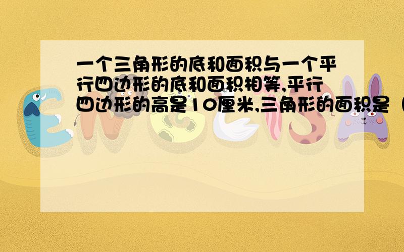 一个三角形的底和面积与一个平行四边形的底和面积相等,平行四边形的高是10厘米,三角形的面积是（ ）.