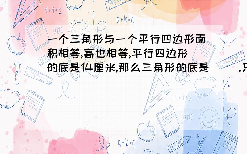 一个三角形与一个平行四边形面积相等,高也相等,平行四边形的底是14厘米,那么三角形的底是（ ）.只写答案就行了,不用罗嗦,要呢么多看不懂!