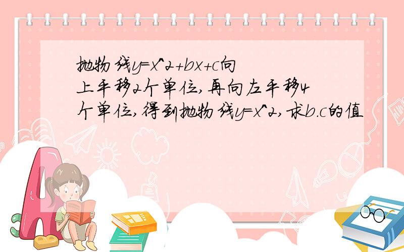 抛物线y=x^2+bx+c向上平移2个单位,再向左平移4个单位,得到抛物线y=x^2,求b.c的值