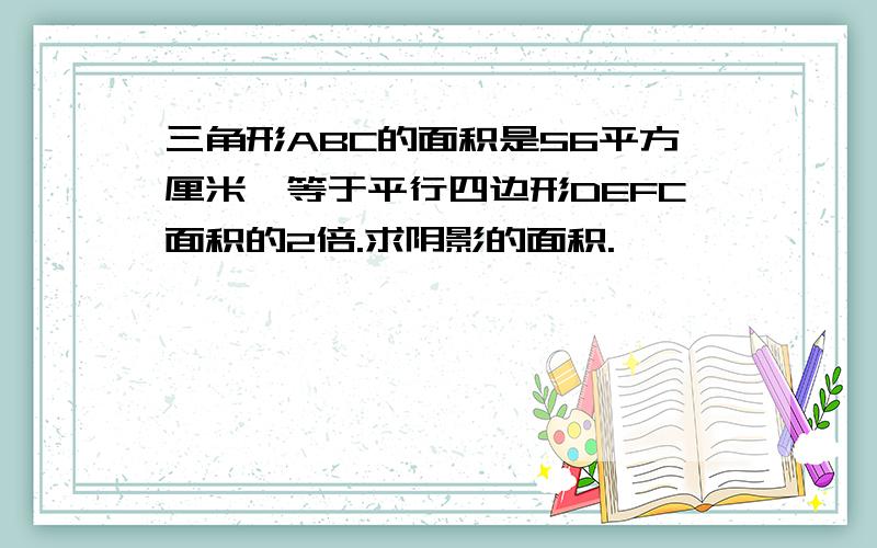 三角形ABC的面积是56平方厘米,等于平行四边形DEFC面积的2倍.求阴影的面积.