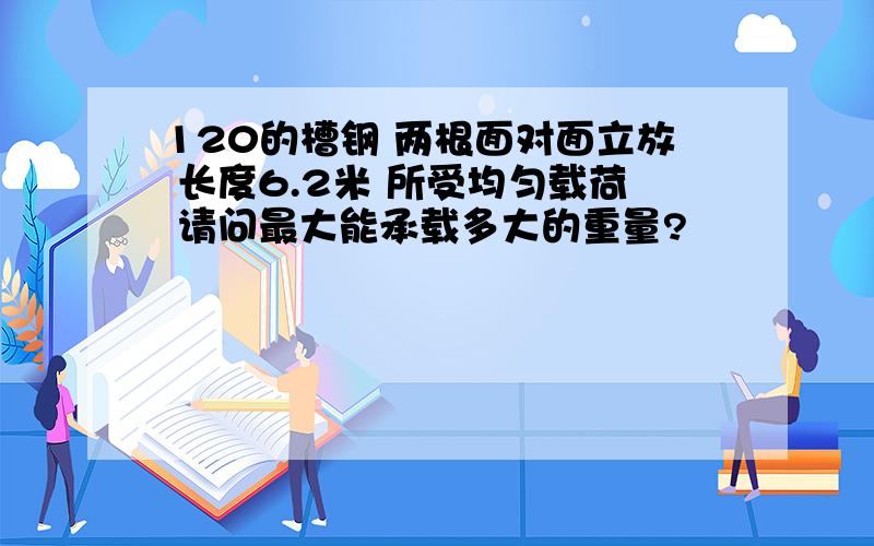 120的槽钢 两根面对面立放 长度6.2米 所受均匀载荷 请问最大能承载多大的重量?