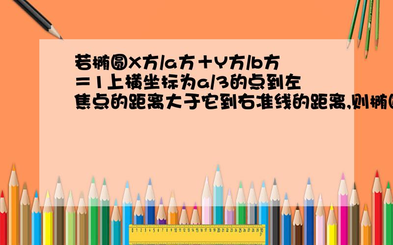 若椭圆X方/a方＋Y方/b方＝1上横坐标为a/3的点到左焦点的距离大于它到右准线的距离,则椭圆的离心率的范围