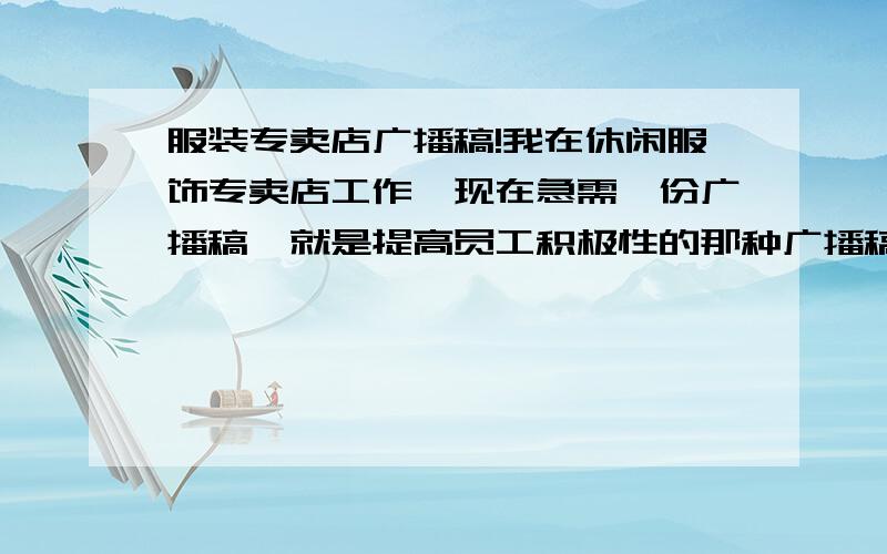 服装专卖店广播稿!我在休闲服饰专卖店工作,现在急需一份广播稿,就是提高员工积极性的那种广播稿,不是搞活动的广播稿,一共需要三份,一份是开门后用的,然后一份是在一天工作中用的,还