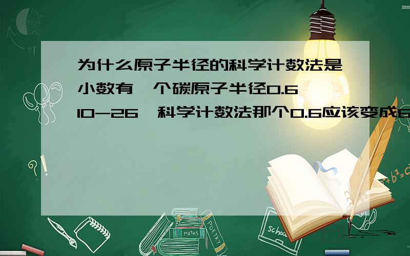 为什么原子半径的科学计数法是小数有一个碳原子半径0.6*10-26,科学计数法那个0.6应该变成6啊,这是怎么回事