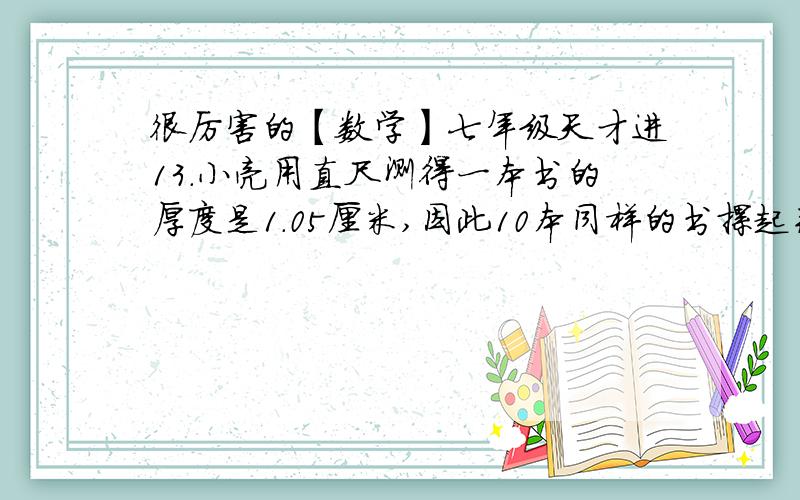 很厉害的【数学】七年级天才进13.小亮用直尺测得一本书的厚度是1.05厘米,因此10本同样的书摞起来的高度就是10.5厘米,对10.5厘米叙述正确的是 ( ) A.近似数B.准确数为什么?不是已经测好了准