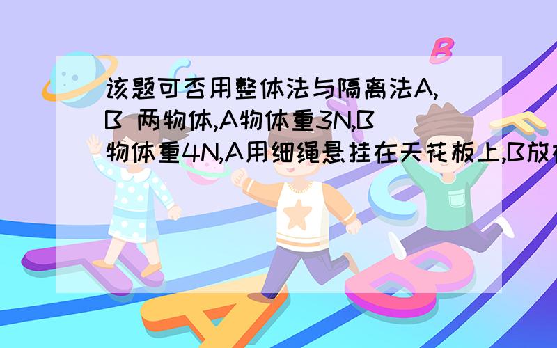 该题可否用整体法与隔离法A,B 两物体,A物体重3N,B物体重4N,A用细绳悬挂在天花板上,B放在水平地面上,连接A B间的弹簧弹力 为 2N,则绳中张力T,及B对地面的压力 可能是多少?可否这样分析,把二者