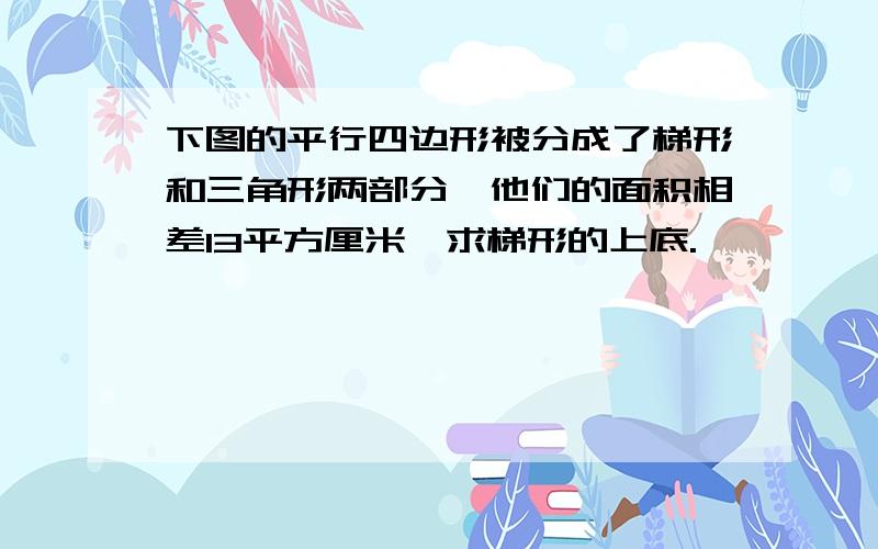 下图的平行四边形被分成了梯形和三角形两部分,他们的面积相差13平方厘米,求梯形的上底.—————— / 下图的平行四边形被分成了梯形和三角形两部分,他们的面积相差13平方厘米,求梯形