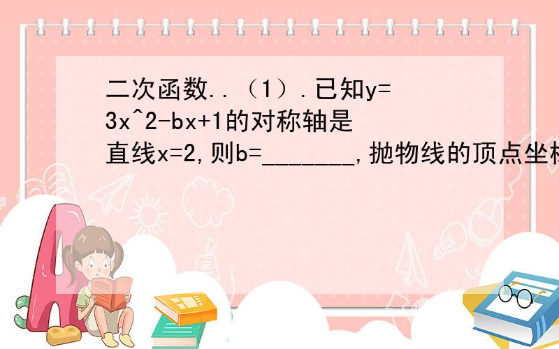 二次函数..（1）.已知y=3x^2-bx+1的对称轴是直线x=2,则b=_______,抛物线的顶点坐标（1）.已知y=3x^2-bx+1的对称轴是直线x=2,则b=_______,抛物线的顶点坐标是_______.（2）.抛物线y=ax^2+bx+c（a≠0）向左平移