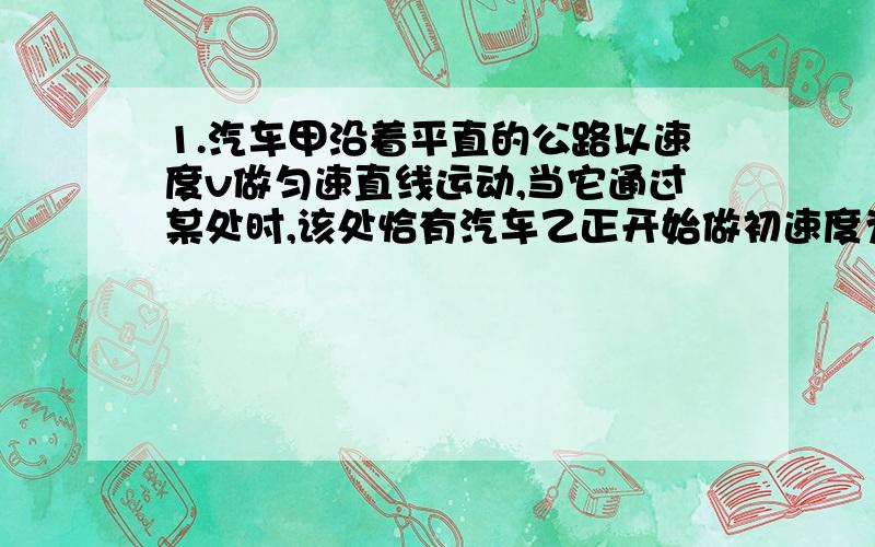 1.汽车甲沿着平直的公路以速度v做匀速直线运动,当它通过某处时,该处恰有汽车乙正开始做初速度为0的匀加速直线运动,去追甲车,根据上述已知条件 （ ）A.可求出乙车追上甲车时乙车的速度B