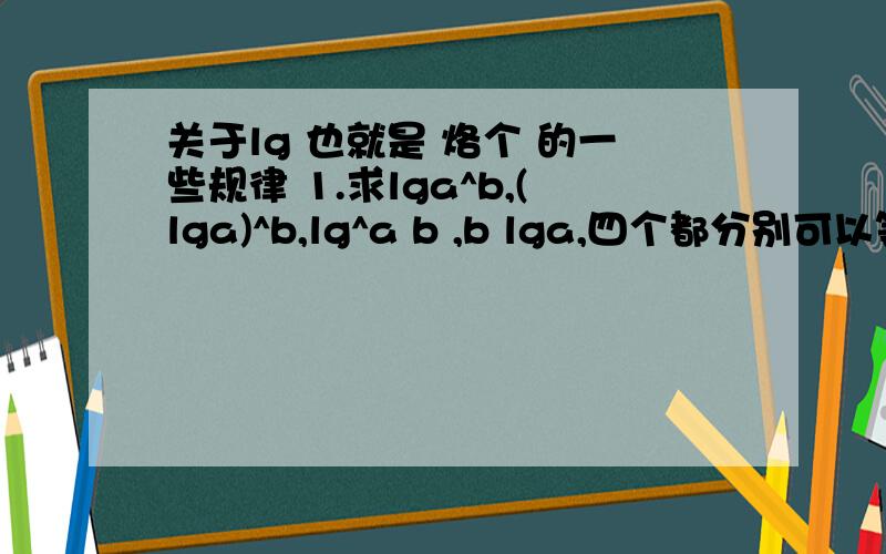 关于lg 也就是 烙个 的一些规律 1.求lga^b,(lga)^b,lg^a b ,b lga,四个都分别可以等于什么 互相哪个相等?求规律2.还有 有以下规律吗?lga+lgb=lga-lgb=lgaXlgb=lga/lgb=