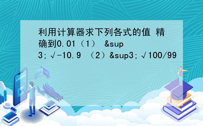 利用计算器求下列各式的值 精确到0.01（1） ³√-10.9 （2）³√100/99