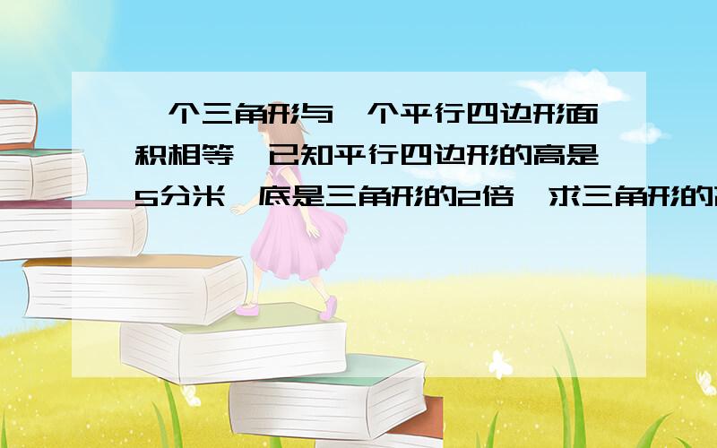 一个三角形与一个平行四边形面积相等,已知平行四边形的高是5分米,底是三角形的2倍,求三角形的高如题,快,要算式!不要方程 快啊！