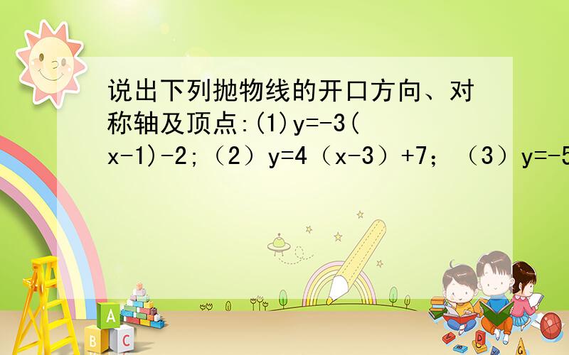 说出下列抛物线的开口方向、对称轴及顶点:(1)y=-3(x-1)-2;（2）y=4（x-3）+7；（3）y=-5（x+2）-6