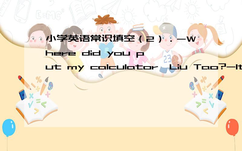 小学英语常识填空（2）．-Where did you put my calculator,Liu Tao?-It( )here a moment ago.But I can't see it now.A.is B.was C.should D.were