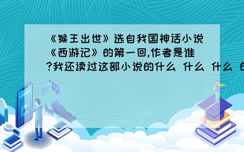 《猴王出世》选自我国神话小说《西游记》的第一回,作者是谁?我还读过这部小说的什么 什么 什么 的故事